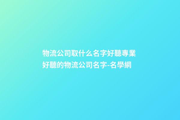 物流公司取什么名字好聽專業 好聽的物流公司名字-名學網